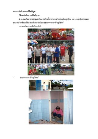 ผลการดาเนินการแก้ไขปัญหา
       วิธีการดาเนินการแก้ไขปัญหา
       1. ระดมทรัพยากรจากชุมชนในการสร้างรั้วโรงเรียนเสร็จเรียบร้อยทุกด้าน และระดมทรัพยากรจาก
ทุกภาคส่วนเข้ามามีส่วนร่วมในการดาเนินการซ่อมแซมและปรับภูมิทัศน์
       - ระดมทรัพยากร (ผ้าป่าสามัคคี)




-       ซ่อมแซมและปรับภูมิทัศน์
 