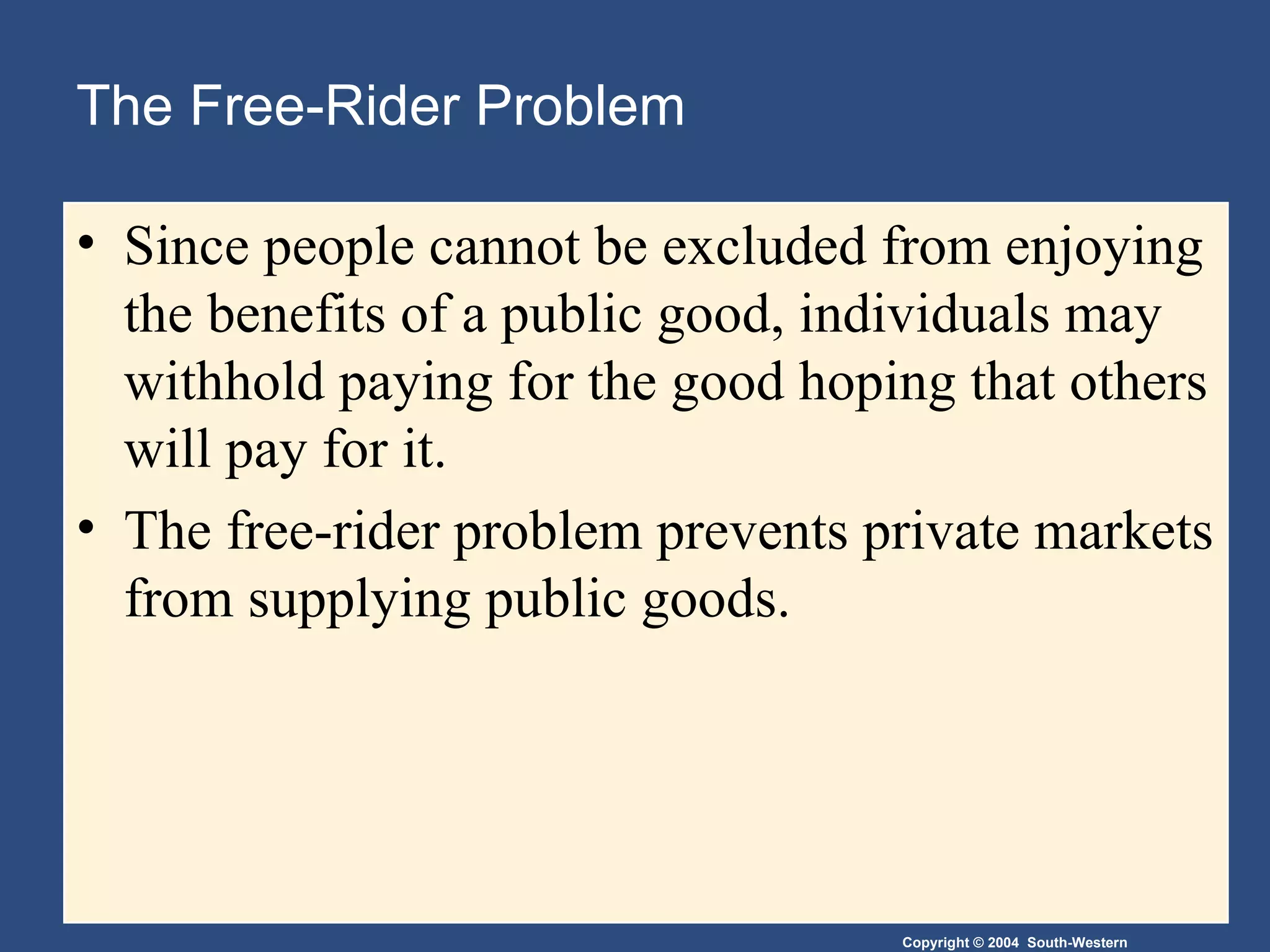 The Free-Rider Problem Since people cannot be excluded from enjoying the benefits of a public good, individuals may withhold paying for the good hoping that others will pay for it. The free-rider problem prevents private markets from supplying public goods. 