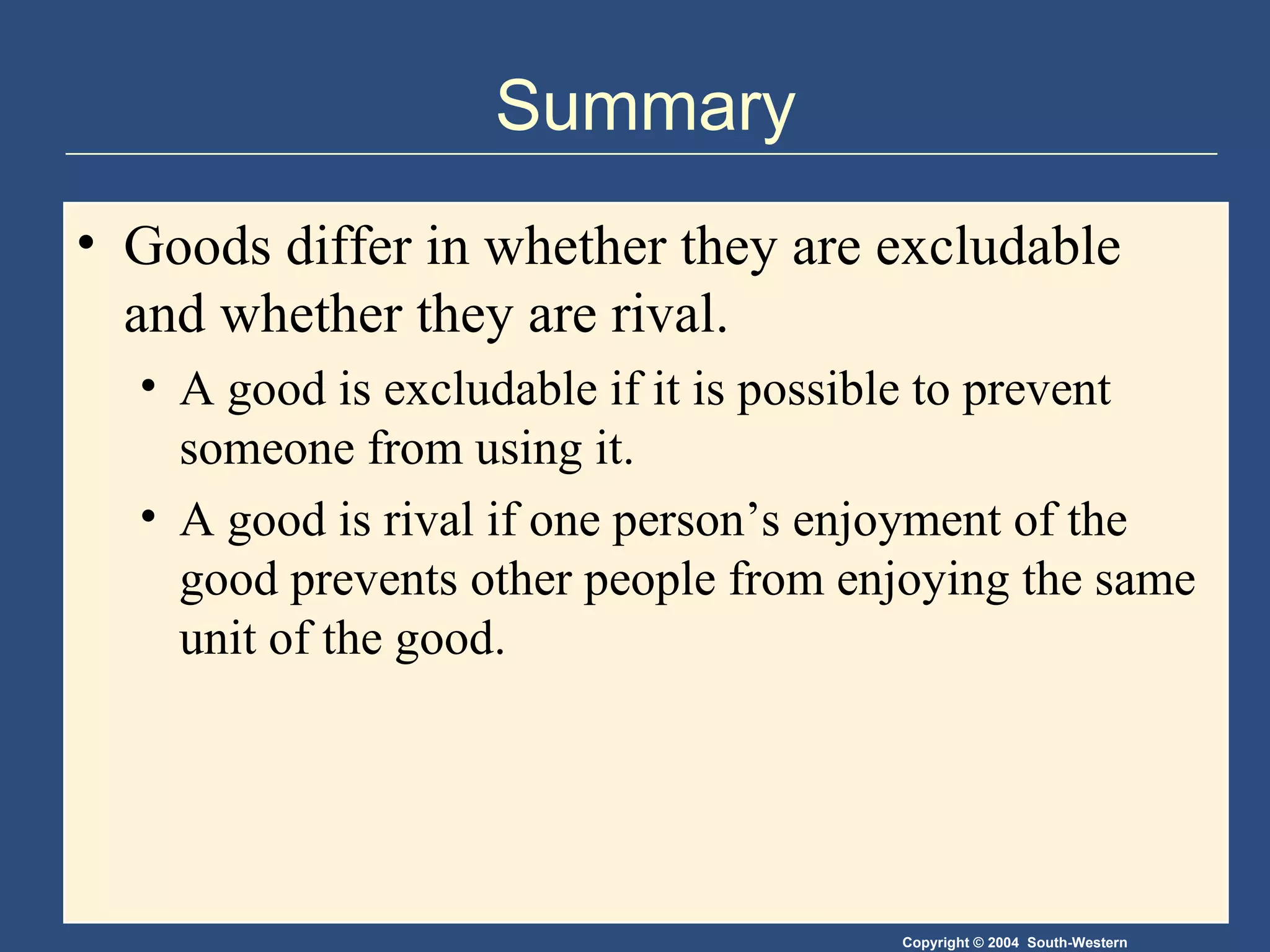 Summary Goods differ in whether they are excludable and whether they are rival. A good is excludable if it is possible to prevent someone from using it. A good is rival if one person’s enjoyment of the good prevents other people from enjoying the same unit of the good. 