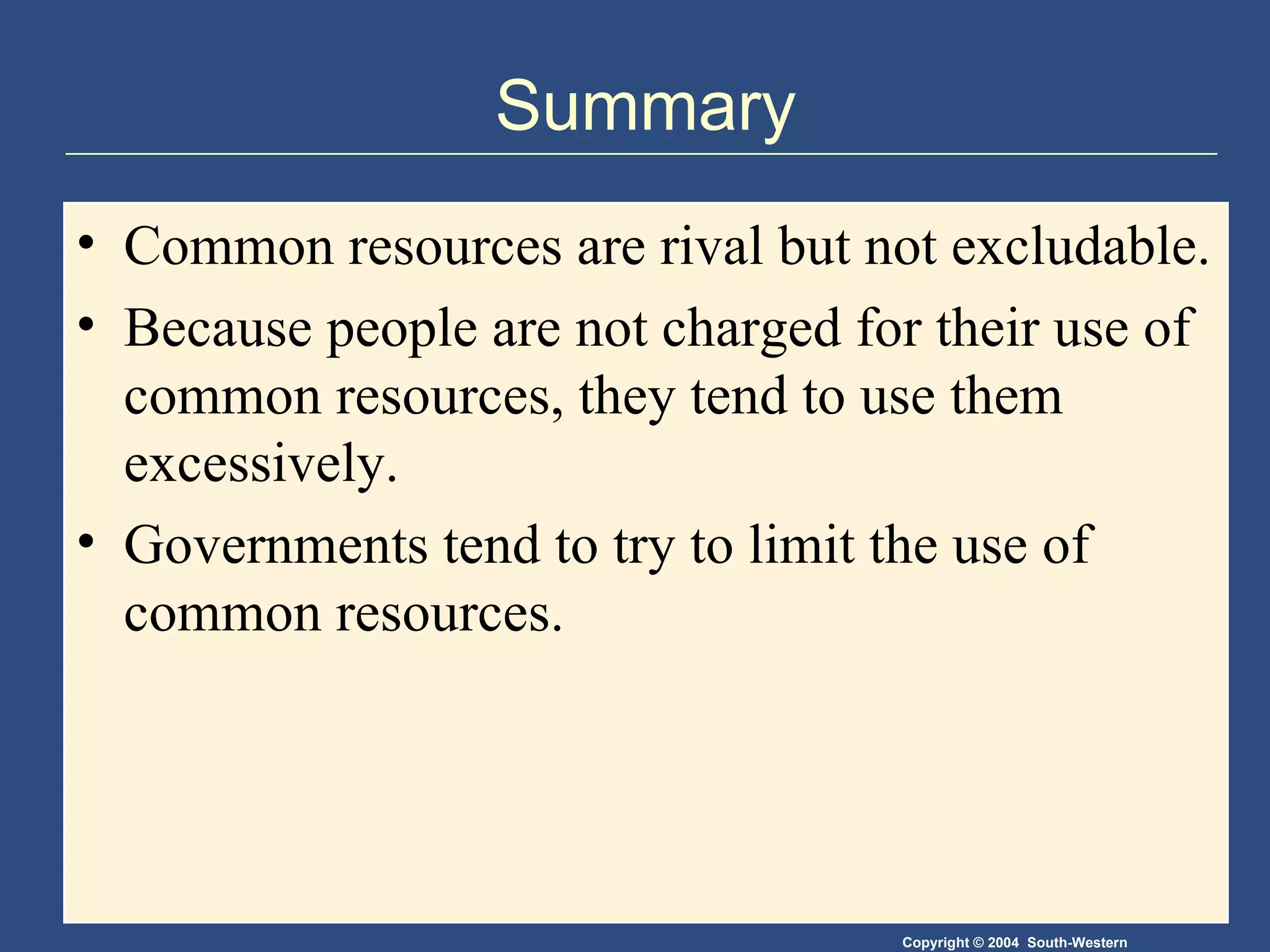Summary Common resources are rival but not excludable. Because people are not charged for their use of common resources, they tend to use them excessively. Governments tend to try to limit the use of common resources. 