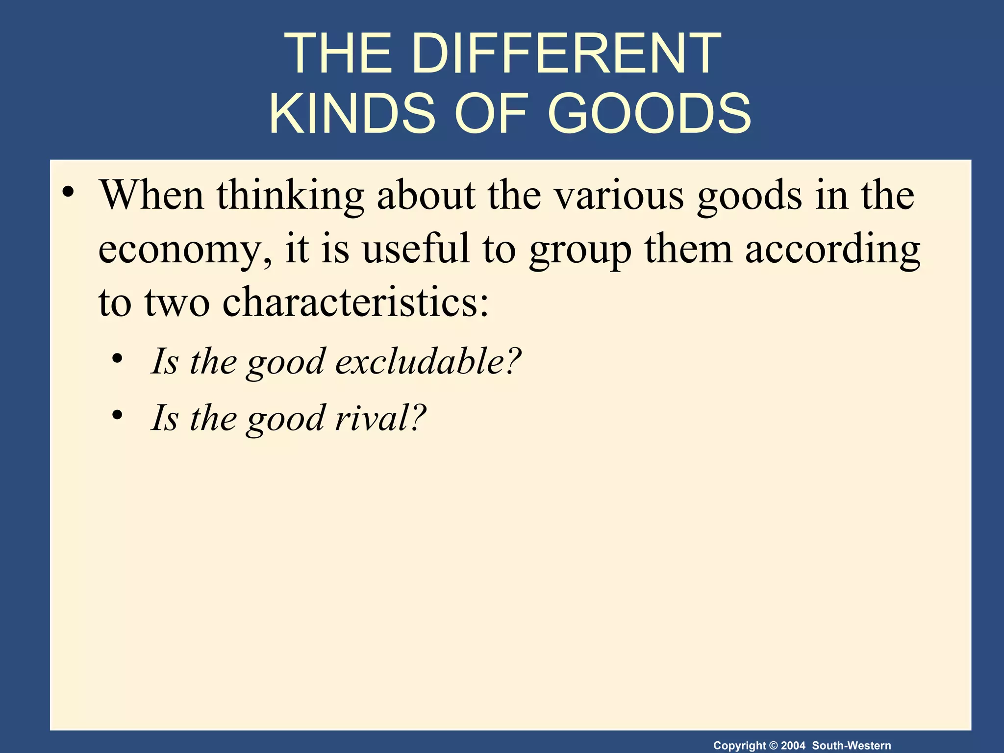 THE DIFFERENT  KINDS OF GOODS When thinking about the various goods in the economy, it is useful to group them according to two characteristics: Is the good excludable? Is the good rival? 