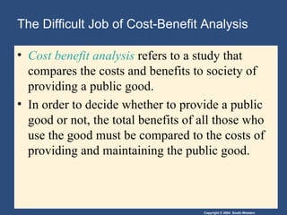 The Difficult Job of Cost-Benefit Analysis Cost benefit analysis  refers to a study that compares the costs and benefits to society of providing a public good. In order to decide whether to provide a public good or not, the total benefits of all those who use the good must be compared to the costs of providing and maintaining the public good. 