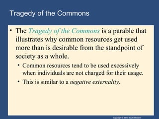 Tragedy of the Commons The  Tragedy of the Commons  is a parable that illustrates why common resources get used more than is desirable from the standpoint of society as a whole. Common resources tend to be used excessively when individuals are not charged for their usage.  This is similar to a  negative externality . 