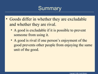Summary Goods differ in whether they are excludable and whether they are rival. A good is excludable if it is possible to prevent someone from using it. A good is rival if one person’s enjoyment of the good prevents other people from enjoying the same unit of the good. 