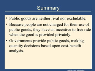 Summary Public goods are neither rival nor excludable. Because people are not charged for their use of public goods, they have an incentive to free ride when the good is provided privately. Governments provide public goods, making quantity decisions based upon cost-benefit analysis. 