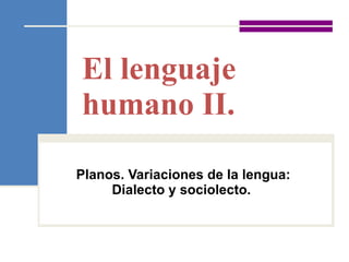 El lenguaje humano II.  Planos. Variaciones de la lengua: Dialecto y sociolecto.   