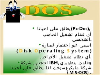 يطلق علي احيانا (Pc-Dos) ,  أي نظام تشغيل الحاسب الشخصي . اسمي هو اختصار لعبارة (  D isk  O perating  S ystem )   أي نظام تشغيل الأقراص . انتجتني شركة IBM  ,  وقامت بتطويري شركة مايكروسوفت لذا يطلق علي أحيانا ً  ( MS-DOS ). . أتعامل مع أي معالج من شركة انتل أو متوافق معها . DOS 