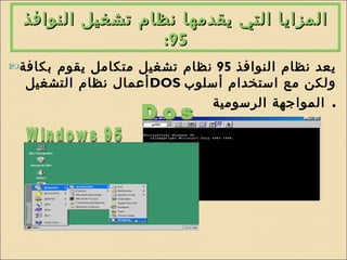 المزايا التي يقدمها نظام تشغيل النوافذ  95: يعد نظام النوافذ  95  نظام تشغيل متكامل يقوم بكافة أعمال نظام التشغيل  DOS   ولكن مع استخدام أسلوب المواجهة الرسومية   . Dos Windows 95 
