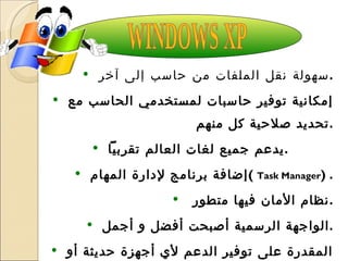 سهولة نقل الملفات من حاسب إلى آخر  . إمكانية توفير حاسبات لمستخدمي الحاسب مع تحديد صلاحية كل منهم . يدعم جميع لغات العالم تقربياً  . إضافة برنامج لإدارة المهام  (  Task Manager ) . نظام الأمان فيها متطور  . الواجهة الرسمية أصبحت أفضل و أجمل . المقدرة على توفير الدعم لأي أجهزة حديثة أو إضافات مستقبلية  . WINDOWS XP 