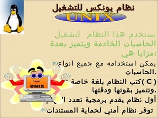 نظام يونكس للتشغيل  يستخدم هذا النظام  لتشغيل الحاسبات الخادمة ويتميز بعدة مزايا هي : يمكن استخدامه مع جميع انواع الحاسبات . كتب النظام بلغة خاصة تسمى لغة  (  C  )  وتتميز بقوتها ودقتها . أول نظام يقدم برمجية تعدد المهام توفر نظام أمني لحماية المستندات   يوفر نوعين من المواجهة الرسمية والخطية  أشهر اصدراته نظام لينكس  Linux UNIX 