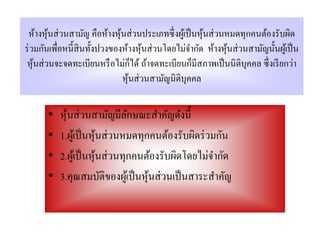 ห้างหุ นส่ วนสามัญ คือห้างหุ นส่ วนประเภทซึ่ งผูเ้ ป็ นหุ นส่ วนหมดทุกคนต้องรับผิด
         ้                    ้                            ้
ร่ วมกันเพื่อหนี้สินทั้งปวงของห้างหุ นส่ วนโดยไม่จากัด ห้างหุ นส่ วนสามัญนั้นผูเ้ ป็ น
                                       ้              ํ          ้
                                     ็
 หุ นส่ วนจะจดทะเบียนหรื อไม่กได้ ถ้าจดทะเบียนก็มีสภาพเป็ นนิ ติบุคคล ซึ่ งเรี ยกว่า
    ้
                                หุ นส่ วนสามัญนิติบุคคล
                                   ้

       •   หุนส่ วนสามัญมีลกษณะสําคัญดังนี้
             ้                  ั
       •   1.ผูเ้ ป็ นหุนส่ วนหมดทุกคนต้องรับผิดร่ วมกัน
                        ้
       •   2.ผูเ้ ป็ นหุนส่ วนทุกคนต้องรับผิดโดยไม่จากัด
                          ้                          ํ
       •   3.คุณสมบัติของผูเ้ ป็ นหุนส่ วนเป็ นสาระสําคัญ
                                    ้
 