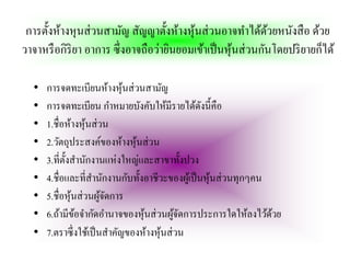 การตั้งห้างหุนส่ วนสามัญ สัญญาตั้งห้างหุนส่ วนอาจทําได้ดวยหนังสื อ ด้วย
                                         ้                  ้
วาจาหรื อกิริยา อาการ ซึ่งอาจถือว่ายินยอมเข้าเป็ นหุนส่ วนกันโดยปริ ยายก็ได้
                                                    ้

  •   การจดทะเบียนห้างหุ นส่ วนสามัญ
                              ้
  •   การจดทะเบียน กําหมายบังคับให้มีรายได้ดงนี้คือั
  •   1.ชื่อห้างหุ นส่ วน
                    ้
  •   2.วัตถุประสงค์ของห้างหุ นส่ วน
                                ้
  •   3.ที่ต้ งสํานักงานแห่ งใหญ่และสาขาทั้งปวง
              ั
  •   4.ชื่อและที่สานักงานกับทั้งอาชีวะของผูเ้ ป็ นหุ นส่ วนทุกๆคน
                      ํ                               ้
  •   5.ชื่อหุ นส่ วนผูจดการ
                ้       ้ั
  •   6.ถ้ามีขอจํากัดอํานาจของหุ นส่ วนผูจดการประการใดให้ลงไว้ดวย
                  ้               ้         ้ั                     ้
  •   7.ตราซึ่ งใช้เป็ นสําคัญของห้างหุ นส่ วน
                                        ้
 