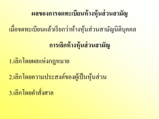 ผลของการจดทะเบียนห้ างหุ้นส่ วนสามัญ
เมื่อจดทะเบียนแล้วเรี ยกว่าห้างหุ นส่ วนสามัญนิติบุคคล
                                  ้
                 การเลิกห้ างหุ้นส่ วนสามัญ
1.เลิกโดยผลแห่งกฎหมาย
2.เลิกโดยความประสงค์ของผูเ้ ป็ นหุ นส่ วน
                                   ้
3.เลิกโดยคําสังศาล
              ่
 
