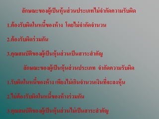 ลักษณะของผู้เป็ นหุ้นส่ วนประเภทไม่ จากัดความรับผิด
1.ต้ องรับผิดในหนีของห้ าง โดยไม่ จากัดจานวน
                  ้
2.ต้ องรับผิดร่ วมกัน
3.คุณสมบัตของผู้เป็ นหุ้นส่ วนเป็ นสาระสาคัญ
          ิ
        ลักษณะของผู้เป็ นหุ้นส่ วนประเภท จากัดความรับผิด
1.รับผิดในหนีของห้ าง เพียงไม่ เกินจานวนเงินทีจะลงหุ้น
             ้                                ่
2.ไม่ ต้องรับผิดในหนีของห้ างร่ วมกัน
                     ้
3.คุณสมบัตของผู้เป็ นหุ้นส่ วนไม่ เป็ นสาระสาคัญ
          ิ
 
