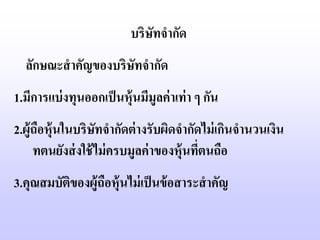 บริษัทจากัด
  ลักษณะสาคัญของบริษัทจากัด
1.มีการแบ่ งทุนออกเป็ นหุ้นมีมูลค่ าเท่ า ๆ กัน
2.ผู้ถือหุ้นในบริษทจากัดต่ างรับผิดจากัดไม่ เกินจานวนเงิน
                   ั
     ทตนยังส่ งใช้ ไม่ ครบมูลค่ าของหุ้นทีตนถือ
                                          ่
3.คุณสมบัตของผู้ถือหุ้นไม่ เป็ นข้ อสาระสาคัญ
          ิ
 