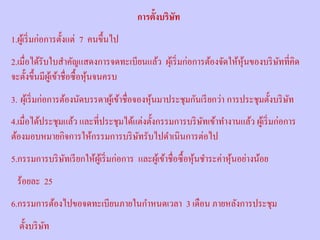 การตั้งบริษัท
1.ผูเ้ ริ่ มก่อการตั้งแต่ 7 คนขึ้นไป
2.เมื่อได้รับใบสําคัญแสดงการจดทะเบียนแล้ว ผุเ้ ริ่ มก่อการต้องจัดให้หุนของบริ ษทที่คิด
                                                                      ้        ั
จะตั้งขึ้นมีผเู ้ ข้าชื่อซื้ อหุ นจนครบ
                                 ้
3. ผุเ้ ริ่ มก่อการต้องนัดบรรดาผูเ้ ข้าชื่อจองหุ นมาประชุมกันเรี ยกว่า การประชุมตั้งบริ ษท
                                                 ้                                       ั
4.เมื่อได้ประชุมแล้ว และที่ประชุมได้แต่งตั้งกรรมการบริ ษทเข้าทํางานแล้ว ผูเ้ ริ่ มก่อการ
                                                        ั
ต้องมอบหมายกิจการให้กรรมการบริ ษทรับไปดําเนินการต่อไป
                                     ั
5.กรรมการบริ ษทเรี ยกให้ผเู ้ ริ่ มก่อการ และผูเ้ ข้าชื่อซื้ อหุ นชําระค่าหุ นอย่างน้อย
              ั                                                  ้           ้
  ร้อยละ 25
6.กรรมการต้องไปขอจดทะเบียนภายในกําหนดเวลา 3 เดือน ภายหลังการประชุม
  ตั้งบริ ษท
           ั
 