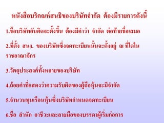 หนังสื อบริคณห์ สนธิของบริษัทจากัด ต้ องมีรายการดังนี้
1.ชื่อบริษทอันคิดจะตั้งขึน ต้ องมีคาว่ า จากัด ต่ อท้ ายชื่อเสมอ
          ั              ้
2.ทีต้ง สนง. ของบริษทซึ่งจดทะเบียนนั้นจะตั้งอยู่ ณ ทีใดใน
    ่ ั             ั                                ่
ราชอาณาจักร
3.วัตถุประสงค์ ท้งหลายของบริษท
                 ั           ั
4.ถ้ อยคาทีแสดงว่ าความรับผิดของผู้ถอหุ้นจะมีจากัด
           ่                        ื
5.จานวนทุนเรือนหุ้นซึ่งบริษทกาหนดจดทะเบียน
                           ั
6.ชื่อ สานัก อาชีวะและลายมือของบรรดาผู้เริ่มก่ อการ
 