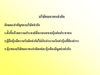 บริษทมหาชนจากัด
                                 ั
ลักษณะสาคัญของบริษัทจากัด
1.ตั้งขึนด้ วยความประสงค์ ทจะเสนอขายหุ้นต่ อประชาชน
        ้                  ี่
2.ผู้ถือหุ้นมีความรับผิดจากัดไม่ เกินจานวนเงินค่ าหุ้นทีต้องชาระ
                                                        ่
3.หุ้นของบริษัทมหาชนจาดัดแต่ ละหุ้นต้ องมีมูลค่าเท่ ากัน
 