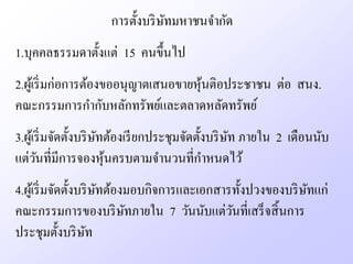 การตั้งบริ ษทมหาชนจํากัด
                                 ั
1.บุคคลธรรมดาตั้งแต่ 15 คนขึ้นไป
2.ผูเ้ ริ่ มก่อการต้องขออนุญาตเสนอขายหุนติอประชาชน ต่อ สนง.
                                       ้
คณะกรรมการกํากับหลักทรัพย์และตลาดหลัดทรัพย์
3.ผูเ้ ริ่ มจัดตั้งบริ ษทต้องเรี ยกประชุมจัดตั้งบริ ษท ภายใน 2 เดือนนับ
                        ั                            ั
แต่วนที่มีการจองหุนครบตามจํานวนที่กาหนดไว้
       ั                  ้                    ํ
4.ผูเ้ ริ่ มจัดตั้งบริ ษทต้องมอบกิจการและเอกสารทั้งปวงของบริ ษทแก่
                        ั                                     ั
คณะกรรมการของบริ ษทภายใน 7 วันนับแต่วนที่เสร็ จสิ้ นการ
                             ั                 ั
ประชุมตั้งบริ ษท     ั
 
