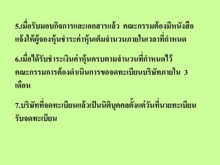 5.เมื่อรับมอบกิจการและเอกสารแล้ ว คณะกรรมต้ องมีหนังสื อ
แจ้ งให้ ผู้จองหุ้นชาระค่ าหุ้นเต็มจานวนภายในเวลาทีกาหนด
                                                   ่
6.เมื่อได้ รับชาระเงินค่ าหุ้นครบตามจานวนทีกาหนดไว้
                                           ่
คณะกรรมการต้ องดาเนินการขอจดทะเบียนบริษทภายใน 3
                                              ั
เดือน
7.บริษททีจดทะเบียนแล้ วเป็ นนิตบุคคลตั้งแต่ วนทีนายทะเบียน
      ั ่                      ิ             ั ่
รับจดทะเบียน
 