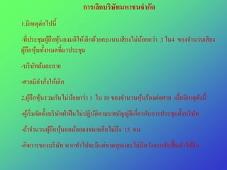 การเลิกบริษัทมหาชนจากัด
         ่
1.มีเหตุตอไปนี้
-ที่ประชุมผูถือหุนลงมติให้เลิกด้วยคะแนนเสี ยงไม่นอยกว่า 3 ใน4 ของจํานวนเสี ยง
            ้ ้                                  ้
ผูถือหุนทั้งหมดที่มาประชุม
  ้ ้
-บริ ษทล้มละลาย
      ั
-ศาลมีคาสังให้เลิก
       ํ ่
2.ผูถือหุนรวมกันไม่นอยกว่า 1 ใน 10 ของจํานวนหุนร้องต่อศาล เมื่อมีเหตุดงนี้
    ้ ้             ้                         ้                       ั
-ผูเ้ ริ่ มจัดตั้งบริ ษทฝ่ าฝื นไม่ปฏิบติตามบทบัญญัติเกี่ยวกับการประชุมตั้งบริ ษท
                       ั               ั                                        ั
-ถ้าจํานวนผูถือหุนลดน้อยลงจนเหลือไม่ถึง 15 คน
            ้ ้
-กิจการของบริ ษท หากทําไปจะมีแต่ขาดทุนและไม่มีหวังจะกลับฟื้ นตัวได้อีก
               ั
 