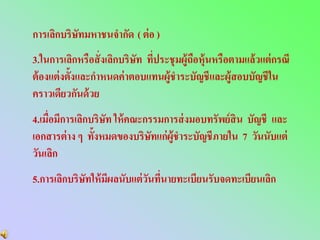 การเลิกบริษัทมหาชนจากัด ( ต่ อ )
3.ในการเลิกหรือสั่ งเลิกบริษัท ทีประชุ มผู้ถือหุ้นหรือตามแล้วแต่ กรณี
                                 ่
ต้ องแต่ งตั้งและกาหนดค่ าตอบแทนผู้ชาระบัญชีและผู้สอบบัญชีใน
คราวเดียวกันด้ วย
4.เมื่อมีการเลิกบริษัท ให้ คณะกรรมการส่ งมอบทรัพย์ สิน บัญชี และ
เอกสารต่ าง ๆ ทั้งหมดของบริษทแก่ผ้ชาระบัญชีภายใน 7 วันนับแต่
                                ั   ู
วันเลิก
5.การเลิกบริษัทให้ มีผลนับแต่ วนทีนายทะเบียนรับจดทะเบียนเลิก
                               ั ่
 