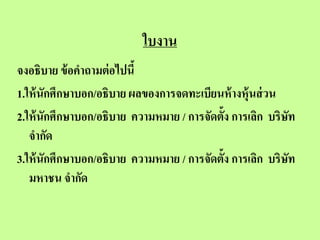 ใบงาน
จงอธิบาย ข้ อคาถามต่ อไปนี้
1.ให้ นักศึกษาบอก/อธิบาย ผลของการจดทะเบียนห้ างหุ้นส่ วน
2.ให้ นักศึกษาบอก/อธิบาย ความหมาย / การจัดตั้ง การเลิก บริษท
                                                           ั
   จากัด
3.ให้ นักศึกษาบอก/อธิบาย ความหมาย / การจัดตั้ง การเลิก บริษท ั
   มหาชน จากัด
 
