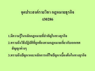 จุดประสงค์ รายวิชา กฎหมายธุรกิจ
                     ง30286

1.มีความรู้ ในหลักกฎหมายทีสาคัญในทางธุรกิจ
                            ่
2.ทราบถึงวิธีปฏิบัตทถูกต้ องตามกฎหมายเกียวกับเอกเทศ
                   ิ ี่                  ่
   สั ญญาต่ างๆ
3.ทราบถึงปัญหาและหลักการแก้ ไขปัญหาเบืองต้ นในทางธุรกิจ
                                       ้
 