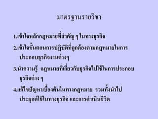มาตรฐานรายวิชา
1.เข้ าใจหลักกฎหมายทีสาคัญ ๆ ในทางธุรกิจ
                        ่
2.เข้ าใจขั้นตอนการปฏิบัตทถูกต้ องตามกฎหมายในการ
                             ิ ี่
   ประกอบธุรกิจงานต่ างๆ
3.นาความรู้ กฎหมายทีเ่ กียวกับธุรกิจไปใช้ ในการประกอบ
                           ่
   ธุรกิจต่ าง ๆ
4.แก้ ไขปัญหาเบืองต้ นในทางกฎหมาย รวมทั้งนาไป
                  ้
   ประยุกต์ ใช้ ในทางธุรกิจ และการดาเนินชีวติ
 