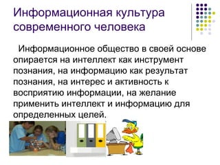 Информационная культура современного человека Информационное общество в своей основе опирается на интеллект как инструмент познания, на информацию как результат познания, на интерес и активность к восприятию информации, на желание применить интеллект и информацию для определенных целей. 