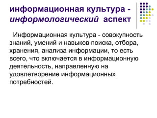 информационная культура -  информологический   аспект Информационная культура - совокупность знаний, умений и навыков поиска, отбора, хранения, анализа информации, то есть всего, что включается в информационную деятельность, направленную на удовлетворение информационных потребностей.  