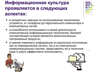 Информационная культура  проявляется в следующих аспектах: в конкретных навыках по использованию технических устройств, от телефона до персонального компьютера и компьютерных сетей; в способности использовать в своей деятельности компьютерную информационную технологию, базовой составляющей которой являются многочисленные программные продукты; в умении извлекать информацию из различных источников, как из периодической печати, так и из электронных коммуникационных систем, представлять ее в понятном виде и уметь эффективно использовать; 