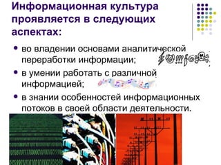 Информационная культура  проявляется в следующих аспектах: во владении основами аналитической переработки информации; в умении работать с различной информацией; в знании особенностей информационных потоков в своей области деятельности. 
