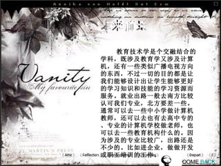 未来前景 教育技术学是个交融结合的学科，既涉及教育学又涉及计算机，还有一些类似广播电视方向的东西，不过一切的目的都是让我们能够设计出让学生能够更好的学习知识和技能的学习资源而服务。就业出路一般去南方比较认可我们专业，北方要差一些。通常可以去一些中小学做计算机教师，还可以去也有去高中专的、专业的计算机学校做老师，也可以去一些教育机构什么的。因为涉及的专业比较广，出路还是不少的。比如进企业，做做开发或职工培训的工作。   COME  BACK 