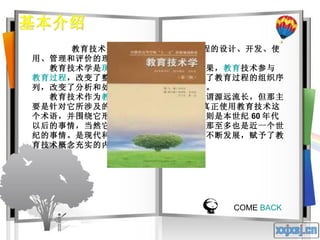 基本介绍 教育技术是关于 学习资源 和学习过程的设计、开发、使用、管理和评价的理论和实践。  　　教育技术学是 现代教育科学 发展的重要成果， 教育 技术参与 教育过程 ，改变了整个教育过程的模式，改变了教育过程的组织序列，改变了分析和处理教育、教学问题的思路。  　　教育技术作为 教育活动 的一个重要方面可谓源远流长，但那主要是针对它所涉及的教学 媒体而言的。人们真正使用教育技术这个术语，并围绕它形成一个独立的知识体系，则是本世纪 60 年代以后的事情，当然它有一个孕育期和生长期，那至多也是近一个世纪的事情。是现代科学技术和现代教育理念的不断发展，赋予了教育技术概念充实的内涵和无限的生命力。  COME  BACK 