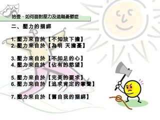 二、壓力的捆綁 1. 壓力來自於【不知放下擔】 2. 壓力來自於【為明 天擔憂】 3. 壓力來自於【不知足的心】 4. 壓力來自於【佔有的慾望】 5. 壓力來自於【完美的要求】 6. 壓力來自於【追求肯定的掌聲】 7. 壓力來自於【舊自我的捆綁】 