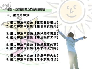 三、壓力的釋放 1. 壓力釋放來自於【正面看待壓力】 2. 壓力釋放來自於【相信自我能力】 3. 壓力釋放來自於【扔掉您不需要】 4. 壓力釋放來自於【專注眼前工作】 5. 壓力釋放來自於【做好重要的事】 6. 壓力釋放來自於【尋求他人支持】 7. 壓力釋放來自於【身處平靜內心】 8. 壓力釋放來自於【永不放棄自己】 