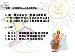 9. 壓力釋放來自於【持續的運動量】 10. 壓力釋放來自於【宗教信仰力量】 11. 壓力釋放來自於【尋求專業協助】 ◎ 小結： 1. 壓力是一種拋調舊自我捆綁的來源 2. 壓力是一種激起潛能開發的來源 3. 壓力是一種信心的表現和堅持 