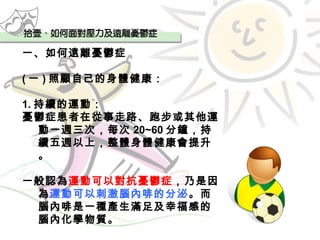 一、如何遠離憂鬱症 ( 一 ) 照顧自己的身體健康： 1. 持續的運動： 憂鬱症患者在從事走路、跑步或其他運動一週三次，每次 20~60 分鐘，持續五週以上，整體身體健康會提升。 一般認為 運動可以對抗憂鬱症 ，乃是因為 運動可以刺激腦內啡的分泌 。而腦內啡是一種產生滿足及幸福感的腦內化學物質。 