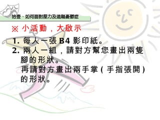 ※ 小活動，大啟示 1. 每人一張 B4 影印紙。 2. 兩人一組，請對方幫您畫出兩隻腳的形狀。 再請對方畫出兩手掌 ( 手指張開 ) 的形狀。 