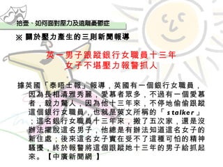 ※ 關於壓力產生的三則新聞報導 英一男子跟蹤銀行女職員十三年 女子不堪壓力報警抓人 據英國「泰晤士報」報導，英國有一個銀行女職員，因為長相清雅秀麗，愛慕者眾多，不過有一個愛慕者，毅力驚人，因為他十三年來，不停地偷偷跟蹤這個銀行女職員，也就是英文所稱的「 stalker 」；這名銀行女職員十三年來，搬了五次家，還是沒辦法擺脫這名男子，他總是有辦法知道這名女子的新住處；後來這名女子實在受不了這種可怕的精神騷擾，終於報警將這個跟蹤她十三年的男子給抓起來。【中廣新聞網 】   