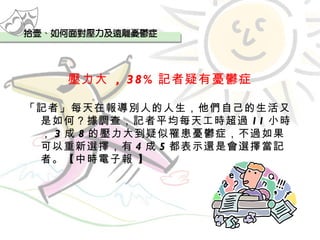壓力大  , 38% 記者疑有憂鬱症 「記者」每天在報導別人的人生，他們自己的生活又是如何？據調查，記者平均每天工時超過 11 小時， 3 成 8 的壓力大到疑似罹患憂鬱症，不過如果可以重新選擇，有 4 成 5 都表示還是會選擇當記者。【中時電子報 】 