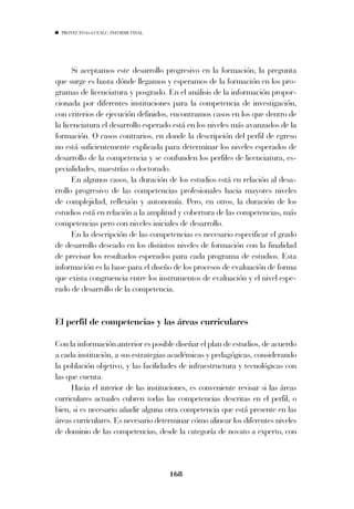 PROYECTO 6X4 UEALC. INFORME FINAL




      Si aceptamos este desarrollo progresivo en la formación, la pregunta
que surge es hasta dónde llegamos y esperamos de la formación en los pro-
gramas de licenciatura y posgrado. En el análisis de la información propor-
cionada por diferentes instituciones para la competencia de investigación,
con criterios de ejecución definidos, encontramos casos en los que dentro de
la licenciatura el desarrollo esperado está en los niveles más avanzados de la
formación. O casos contrarios, en donde la descripción del perfil de egreso
no está suficientemente explicada para determinar los niveles esperados de
desarrollo de la competencia y se confunden los perfiles de licenciatura, es-
pecialidades, maestrías o doctorado.
      En algunos casos, la duración de los estudios está en relación al desa-
rrollo progresivo de las competencias profesionales hacia mayores niveles
de complejidad, reflexión y autonomía. Pero, en otros, la duración de los
estudios está en relación a la amplitud y cobertura de las competencias, más
competencias pero con niveles iniciales de desarrollo.
      En la descripción de las competencias es necesario especificar el grado
de desarrollo deseado en los distintos niveles de formación con la finalidad
de precisar los resultados esperados para cada programa de estudios. Esta
información es la base para el diseño de los procesos de evaluación de forma
que exista congruencia entre los instrumentos de evaluación y el nivel espe-
rado de desarrollo de la competencia.


El perfil de competencias y las áreas curriculares

Con la información anterior es posible diseñar el plan de estudios, de acuerdo
a cada institución, a sus estrategias académicas y pedagógicas, considerando
la población objetivo, y las facilidades de infraestructura y tecnológicas con
las que cuenta.
     Hacia el interior de las instituciones, es conveniente revisar si las áreas
curriculares actuales cubren todas las competencias descritas en el perfil, o
bien, si es necesario añadir alguna otra competencia que está presente en las
áreas curriculares. Es necesario determinar cómo alinear los diferentes niveles
de dominio de las competencias, desde la categoría de novato a experto, con



                                      168
 