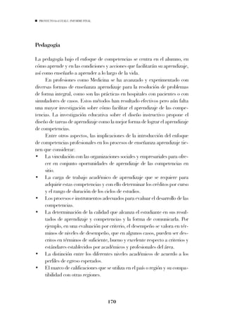 PROYECTO 6X4 UEALC. INFORME FINAL




Pedagogía

La pedagogía bajo el enfoque de competencias se centra en el alumno, en
cómo aprende y en las condiciones y acciones que facilitarán su aprendizaje,
así como enseñarlo a aprender a lo largo de la vida.
      En profesiones como Medicina se ha avanzado y experimentado con
diversas formas de enseñanza aprendizaje para la resolución de problemas
de forma integral, como son las prácticas en hospitales con pacientes o con
simuladores de casos. Estos métodos han resultado efectivos pero aún falta
una mayor investigación sobre cómo facilitar el aprendizaje de las compe-
tencias. La investigación educativa sobre el diseño instructivo propone el
diseño de tareas de aprendizaje como la mejor forma de lograr el aprendizaje
de competencias.
      Entre otros aspectos, las implicaciones de la introducción del enfoque
de competencias profesionales en los procesos de enseñanza aprendizaje tie-
nen que considerar:
• La vinculación con las organizaciones sociales y empresariales para ofre-
     cer en conjunto oportunidades de aprendizaje de las competencias en
     sitio.
• La carga de trabajo académico de aprendizaje que se requiere para
     adquirir estas competencias y con ello determinar los créditos por curso
     y el rango de duración de los ciclos de estudios.
• Los procesos e instrumentos adecuados para evaluar el desarrollo de las
     competencias.
• La determinación de la calidad que alcanza el estudiante en sus resul-
     tados de aprendizaje y competencias y la forma de comunicarla. Por
     ejemplo, en una evaluación por criterio, el desempeño se valora en tér-
     minos de niveles de desempeño, que en algunos casos, pueden ser des-
     critos en términos de suficiente, bueno y excelente respecto a criterios y
     estándares establecidos por académicos y profesionales del área.
• La distinción entre los diferentes niveles académicos de acuerdo a los
     perfiles de egreso esperados.
• El marco de calificaciones que se utiliza en el país o región y su compa-
     tibilidad con otras regiones.



                                      170
 