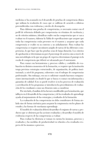 PROYECTO 6X4 UEALC. INFORME FINAL




medicina se ha avanzado en el desarrollo de pruebas de competencia clínica
que utilizan la resolución de casos que se califican de acuerdo a rúbricas
preestablecidas con evidencias y niveles de desempeño.
      Para elaborar una prueba de competencias, es necesario contar con el
perfil de referencia definido por competencias en términos de excelencia y
no de criterios mínimos, identificar cuáles son las competencias que se van a
evaluar en el examen, elaborar la Tabla de especificaciones que asegure que
todas las competencias están presentes en el examen y asegurar que cada
competencia se evalúe en su contexto y no aisladamente. Para evaluar las
competencias se requiere un número amplio de tareas de las diferentes com-
petencias, lo que hace que las pruebas sean de larga duración. Los criterios
de aprobación se determinan no por el porcentaje de aciertos sino a través de
una metodología en la que un grupo de expertos determinan el puntaje en la
escala de competencia que deberá ser alcanzado por el sustentante.
      Para contar con herramientas y procesos válidos y confiables de eva-
luación en distintos momentos de la formación, se requiere que la institución
tenga previstas estrategias estructurales, de organización, de política insti-
tucional y a nivel de programa, coherentes con el enfoque de competencias
profesionales. Sin embargo, esto no es suficiente cuando hacemos compara-
ciones internacionales en donde lo que se busca es contar con información y
garantías de calidad. Esto se puede resolver si en los procesos de evaluación
y acreditación de los programas se introducen los procedimientos de evalua-
ción de los estudiantes como un elemento más a considerar.
      Por otro lado, el análisis de los factores modificables por la institución, que
influyen en el desarrollo de las competencias y de los resultados de aprendizaje
ayuda al mejoramiento de las estrategias y resultados de la formación.
      La evaluación de las competencias no debe considerarse de forma ais-
lada sino de forma sistémica para asegurar la congruencia con los planes de
estudio y las formas de enseñanza-aprendizaje.
      El modelo de evaluación deberá desarrollar el conjunto de tareas y pro-
ductos que se obtienen por las acciones realizadas y desarrollar el modelo de
evidencias respecto de las competencias a evaluar.
      Para evaluar la eficiencia se toman en cuenta los insumos, procesos y
resultados y las medidas de productividad en relación a los resultados res-
pecto de los insumos o procesos.


                                        172
 