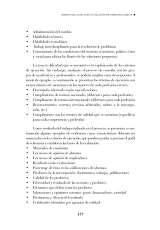 MODELO PARA LA EDUCACIÓN Y EVALUACIÓN POR COMPETENCIAS (MECO)




•    Administración del cambio
•    Habilidades técnicas
•    Habilidades tecnológica
•    Trabajo interdisciplinario para la resolución de problemas
•    Conocimiento de las condiciones del contexto económico, político, ético
     y social para ubicar los límites de las soluciones propuestas

     La mayor dificultad que se encontró es la explicitación de los criterios
de ejecución. Sin embargo, mediante el proceso de consulta con los gru-
pos de académicos y profesionales, se podrán ampliar estas descripciones. A
modo de ejemplo, a continuación se presentan los criterios de ejecución con
mayor número de menciones en los reportes de cada profesión-carrera:
• Desempeño adecuado según especificaciones
• Cumplimiento de normas nacionales (diferentes para cada profesión)
• Cumplimiento de normas internacionales (diferentes para cada profesión)
• Reconocimientos externos (revistas arbitradas, mérito a la investiga-
     ción, etc.)
• Cumplimiento con los criterios de calidad que se enuncian (específicos
     para cada competencia y profesión)

     Como resultado del trabajo realizado en el proyecto, se presentan a con-
tinuación algunos ejemplos de evidencias cuyas características deberán ser
enunciadas en los criterios de ejecución, que pueden ayudar a precisar el perfil
de referencia y establecen las bases de la evaluación:
• Materiales de enseñanza
• Encuestas de opinión de alumnos
• Encuestas de opinión de empleadores
• Resultado en las evaluaciones
• Porcentaje de éxito en las calificaciones de alumnos
• Productos de la investigación: documentos, trabajos, publicaciones
• Calidad de los productos
• Efectividad y resultado de las acciones y productos
• Elementos que deben tener los productos
• Valoraciones y opiniones externas: pares, financiadores, sociedad
• Pertinencia y eficacia del resultado
• Certificados obtenidos por agencias de calidad


                                      177
 