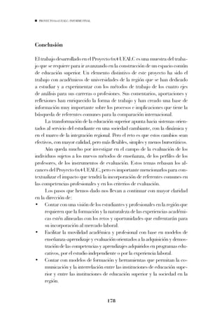 PROYECTO 6X4 UEALC. INFORME FINAL




Conclusión

El trabajo desarrollado en el Proyecto 6x4 UEALC es una muestra del traba-
jo que se requiere para ir avanzando en la construcción de un espacio común
de educación superior. Un elemento distintivo de este proyecto ha sido el
trabajo con académicos de universidades de la región que se han dedicado
a estudiar y a experimentar con los métodos de trabajo de los cuatro ejes
de análisis para sus carreras o profesiones. Sus comentarios, aportaciones y
reflexiones han enriquecido la forma de trabajo y han creado una base de
información muy importante sobre los procesos e implicaciones que tiene la
búsqueda de referentes comunes para la comparación internacional.
      La transformación de la educación superior apunta hacia sistemas orien-
tados al servicio del estudiante en una sociedad cambiante, con la dinámica y
en el marco de la integración regional. Pero el reto es que estos cambios sean
efectivos, con mayor calidad, pero más flexibles, simples y menos burocráticos.
      Aún queda mucho por investigar en el campo de la evaluación de los
individuos sujetos a los nuevos métodos de enseñanza, de los perfiles de los
profesores, de los instrumentos de evaluación. Estos temas rebasan los al-
cances del Proyecto 6x4 UEALC, pero es importante mencionarlos para con-
textualizar el impacto que tendrá la incorporación de referentes comunes en
las competencias profesionales y en los criterios de evaluación.
      Los pasos que hemos dado nos llevan a continuar con mayor claridad
en la dirección de:
• Contar con una visión de los estudiantes y profesionales en la región que
      requieren que la formación y la naturaleza de las experiencias académi-
      cas estén alineadas con los retos y oportunidades que enfrentarán para
      su incorporación al mercado laboral.
• Facilitar la movilidad académica y profesional con base en modelos de
      enseñanza-aprendizaje y evaluación orientados a la adquisición y demos-
      tración de las competencias y aprendizajes adquiridos en programas edu-
      cativos, por el estudio independiente o por la experiencia laboral.
• Contar con modelos de formación y herramientas que permitan la co-
      municación y la interrelación entre las instituciones de educación supe-
      rior y entre las instituciones de educación superior y la sociedad en la
      región.


                                      178
 