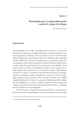 MODELO PARA LA EDUCACIÓN Y EVALUACIÓN POR COMPETENCIAS (MECO)




                                                                                Anexo 1

                           Metodología para recopilar información
                                    a partir de grupos de enfoque
                                                                     Dra. Victoria E. Erosa*




Introducción


La metodología de los Grupos de Enfoque (Focus Groups), es una de las
herramientas usadas para recopilar información de fuentes primarias usan-
do una perspectiva cualitativa. Por esta razón se trata de un método que
obtiene información a nivel introspección de los individuos que conforman
el grupo. Difiere de los métodos cuantitativos (e. g. encuestas), entre otras
cosas porque no busca hacer predicciones sobre los fenómenos usando datos
en gran escala, los que permiten hacer predicciones generalizables. En el
Focus Group, se permite a los participantes expresar en las sesiones de en-
foque cuantas ideas, observaciones y/o comentarios deseen. El investigador
además de escuchar el contenido de las discusiones del grupo de enfoque,
registra sus emociones, ironías, contradicciones y tensiones, tono de voz, len-
guaje corporal, lo que le permite conocer no solo los hechos, sino también
el significado detrás de los hechos. La generación de información de calidad
de estos significados es la mayor ventaja del método de Focus Groups. Sin
embargo, por el número de sujetos que proporcionan los datos, se considera
que los resultados no son generalizables.
      El Focus Group es un tipo de entrevista grupal, que se caracteriza por
la interacción entre los participantes. Si no hay un grupo no hay un Grupo


* Universidad Juárez Autónoma de Tabasco, México.



                                            179
 