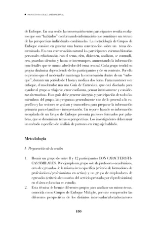 PROYECTO 6X4 UEALC. INFORME FINAL




de Enfoque. En una sesión la conversación entre participantes resulta en da-
tos que son “hablados” conformando información que constituye un retrato
de las perspectivas individuales combinadas. La metodología de Grupos de
Enfoque consiste en generar una buena conversación sobre un tema de-
terminado. En esta conversación natural los participantes cuentan historias
personales relacionadas con el tema, ríen, disienten, analizan, se contradi-
cen, guardan silencios y hasta se interrumpen, aumentando la información
con detalles que se suman alrededor del tema central. Cada grupo tendrá su
propia dinámica dependiendo de los participantes y de su contexto. Por ello
es preciso que el moderador mantenga la conversación dentro de un “enfo-
que”, durante un período de 1 hora y media a dos horas. Para mantener este
enfoque, el moderador usa una Guía de Entrevista, que está diseñada para
ayudar al grupo a relajarse, crear confianza, pensar intensamente y conside-
rar alternativas. Esta guía debe generar sinergias y participación de todos los
miembros del grupo, las preguntas generalmente van de lo general a lo es-
pecífico y las sesiones se graban y transcriben para preparar la información
primaria para el análisis e interpretación. Un reporte basado en información
recopilada de un Grupo de Enfoque presenta patrones formados por pala-
bras, que se denominan temas o perspectivas. Los investigadores deben usar
un método específico de análisis de patrones en lenguaje hablado.


Metodología

I. Preparación de la sesión

1.      Reunir un grupo de entre 8 y 12 participantes CON CARACTERISTI-
        CAS SIMILARES. Por ejemplo un grupo solo de profesores-académicos,
        otro de egresados de la misma área específica (criterio de formadores de
        profesionistas/profesionistas en activo) y un grupo de empleadores de
        egresados (criterio de usuarios del servicio prestado por el profesionista)
        en el área educativa en estudio.
2.      Esta técnica de formar diferentes grupos para analizar un mismo tema,
        conocida como Grupos de Enfoque Múltiple, permite comprender las
        diferentes perspectivas de los distintos interesados/afectados/actores


                                         180
 