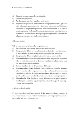PROYECTO 6X4 UEALC. INFORME FINAL




c)   Lineamientos para guiar la participación
d)   Número de preguntas
e)   Nivel de participación y papel del moderador
f)   Pregunta de apertura. Generalmente es una pregunta abierta que per-
     mite a los participantes expresar cómo ven o comprenden el fenómeno
     en análisis. Esta pregunta puede ser sobre una definición (e.g. ¿qué es
     una competencia profesional?), una explicación, o un comentario de su
     experiencia en materia de desempeño por competencias profesionales
     adquiridas durante sus estudios universitarios.

3. Las preguntas

Vale la pena recordar al hacer las preguntas que:
a) Debe definirse una ruta de preguntas o guía de temas
b) Las preguntas deben ser cuidadosamente redactadas y apropiadamen-
     te secuenciadas (se sugiere determinar un mínimo de preguntas)
c) Las preguntas deben ser planteadas en forma de conversación
d) Los moderadores deben alterar la secuencia de preguntas si alguna de
     ellas se contesta dentro de la discusión o análisis de algún tema, para
     dar secuencia a la conversación
e) Los moderadores deben llevar control del tiempo
f) Los moderadores deben distinguir entre la conversación de las personas
     y las respuestas a las preguntas que se dan en forma de conversación,
     estando al pendiente de mantener el enfoque del grupo hacia las res-
     puestas, al aparecer la redundancia debe cambiarse a otra pregunta
g) El moderador debe dirigirse a los participantes que responden por su
     nombre para identificar la participación durante la etapa de transcrip-
     ción de la conversación

4. Cierre de la discusión

El moderador hace una breve síntesis de los puntos de vista y pregunta si
esta percepción es precisa, posteriormente invita a hacer preguntas, comen-
tarios, observaciones y/o correcciones.



                                      182
 
